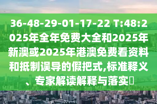 36-48-29-01-17-22 T:48:2025年全年免費大全和2025年新澳或2025年港澳免費看資料和抵制誤導(dǎo)的假把式,標(biāo)準釋義、專家解讀解釋與落實?