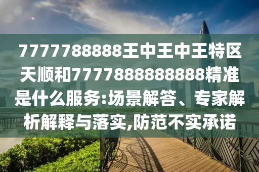 7777788888王中王中王特區(qū)天順和7777888888888精準(zhǔn)是什么服務(wù):場(chǎng)景解答、專家解析解釋與落實(shí),防范不實(shí)承諾
