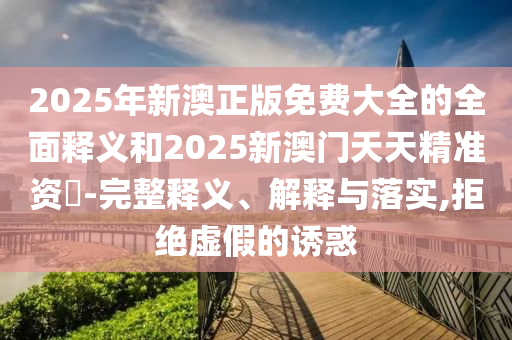 2025年新澳正版免費(fèi)大全的全面釋義和2025新澳門天天精準(zhǔn)資枓-完整釋義、解釋與落實(shí),拒絕虛假的誘惑