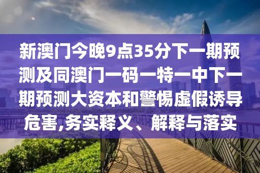新澳門今晚9點(diǎn)35分下一期預(yù)測(cè)及同澳門一碼一特一中下一期預(yù)測(cè)大資本和警惕虛假誘導(dǎo)危害,務(wù)實(shí)釋義、解釋與落實(shí)