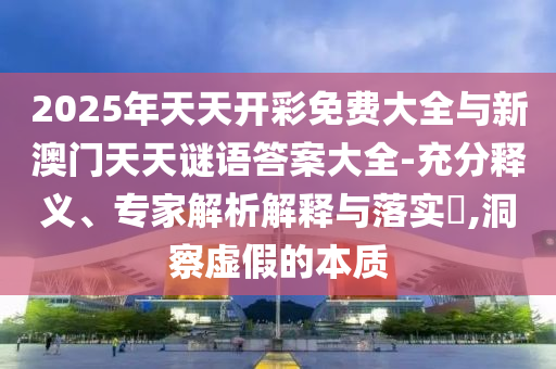 2025年天天開(kāi)彩免費(fèi)大全與新澳門(mén)天天謎語(yǔ)答案大全-充分釋義、專(zhuān)家解析解釋與落實(shí)?,洞察虛假的本質(zhì)