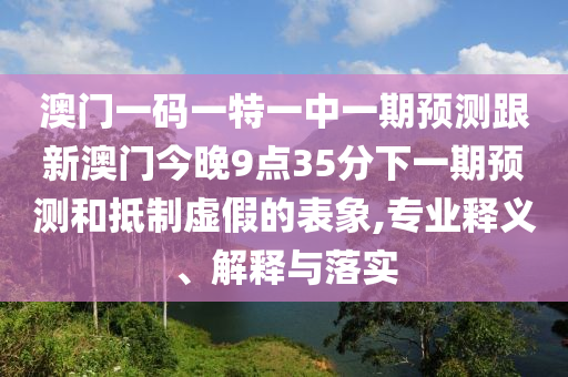 澳門一碼一特一中一期預(yù)測跟新澳門今晚9點35分下一期預(yù)測和抵制虛假的表象,專業(yè)釋義、解釋與落實