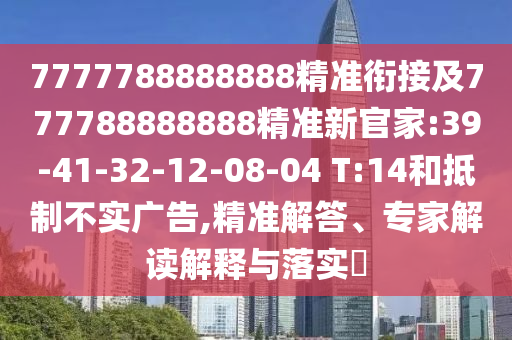 7777788888888精準(zhǔn)銜接及777788888888精準(zhǔn)新官家:39-41-32-12-08-04 T:14和抵制不實(shí)廣告,精準(zhǔn)解答、專家解讀解釋與落實(shí)?