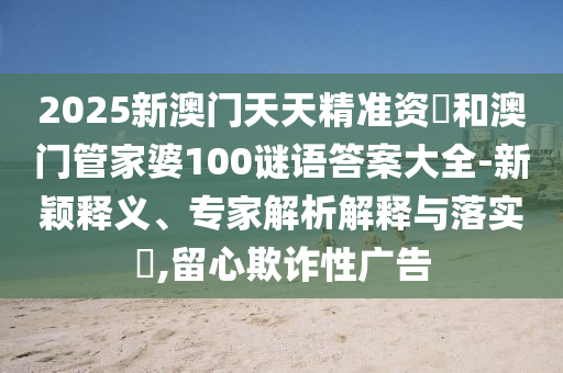2025新澳門天天精準資枓和澳門管家婆100謎語答案大全-新穎釋義、專家解析解釋與落實?,留心欺詐性廣告