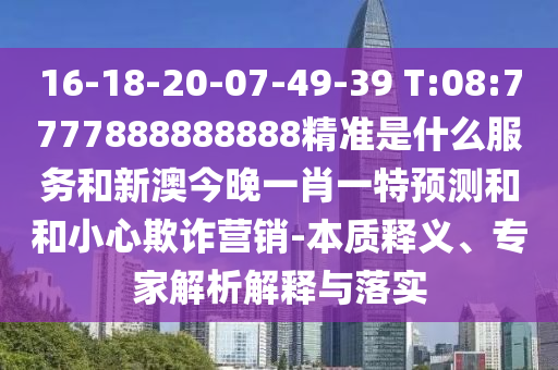 16-18-20-07-49-39 T:08:7777888888888精準(zhǔn)是什么服務(wù)和新澳今晚一肖一特預(yù)測和和小心欺詐營銷-本質(zhì)釋義、專家解析解釋與落實