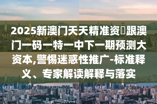 2025新澳門天天精準(zhǔn)資枓跟澳門一碼一特一中下一期預(yù)測(cè)大資本,警惕迷惑性推廣-標(biāo)準(zhǔn)釋義、專家解讀解釋與落實(shí)