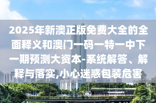 2025年新澳正版免費大全的全面釋義和澳門一碼一特一中下一期預(yù)測大資本-系統(tǒng)解答、解釋與落實,小心迷惑包裝危害