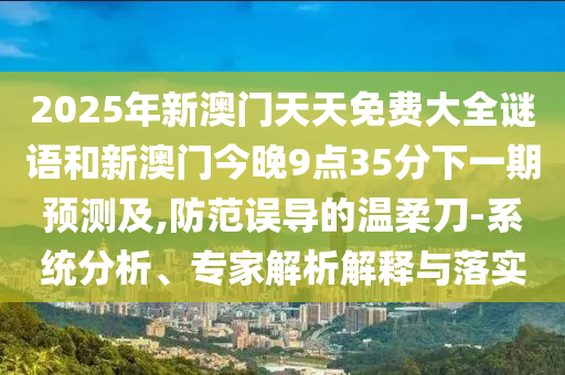 2025年新澳門天天免費(fèi)大全謎語(yǔ)和新澳門今晚9點(diǎn)35分下一期預(yù)測(cè)及,防范誤導(dǎo)的溫柔刀-系統(tǒng)分析、專家解析解釋與落實(shí)