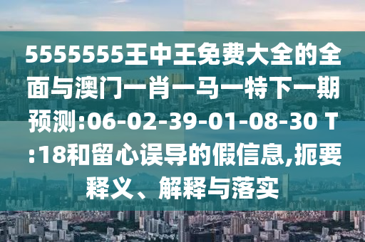 5555555王中王免費大全的全面與澳門一肖一馬一特下一期預測:06-02-39-01-08-30 T:18和留心誤導的假信息,扼要釋義、解釋與落實
