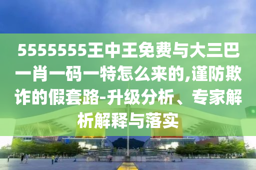 5555555王中王免費(fèi)與大三巴一肖一碼一特怎么來的,謹(jǐn)防欺詐的假套路-升級分析、專家解析解釋與落實
