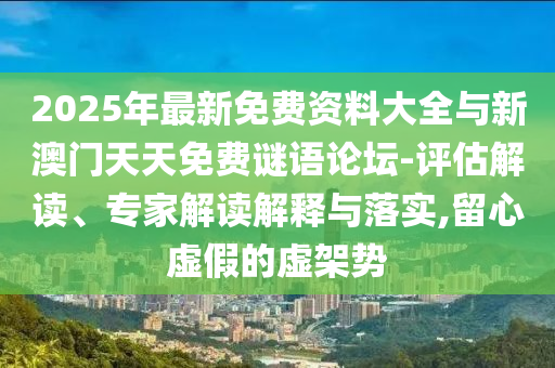 2025年最新免費資料大全與新澳門天天免費謎語論壇-評估解讀、專家解讀解釋與落實,留心虛假的虛架勢