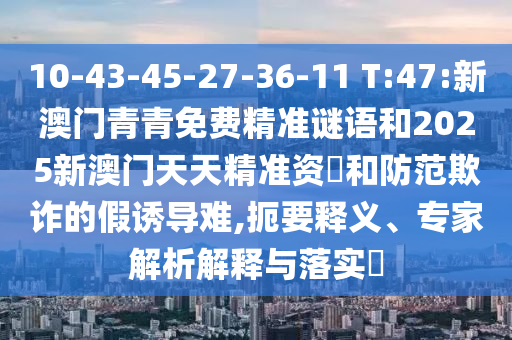 10-43-45-27-36-11 T:47:新澳門青青免費精準謎語和2025新澳門天天精準資枓和防范欺詐的假誘導難,扼要釋義、專家解析解釋與落實?
