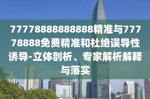 77778888888888精準(zhǔn)與77778888免費(fèi)精準(zhǔn)和杜絕誤導(dǎo)性誘導(dǎo)-立體剖析、專家解析解釋與落實(shí)