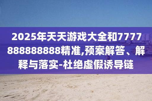2025年天天游戲大全和7777888888888精準(zhǔn),預(yù)案解答、解釋與落實(shí)-杜絕虛假誘導(dǎo)鏈