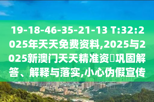 19-18-46-35-21-13 T:32:2025年天天免費資料,2025與2025新澳門天天精準(zhǔn)資枓鞏固解答、解釋與落實,小心偽假宣傳