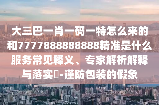 大三巴一肖一碼一特怎么來(lái)的和7777888888888精準(zhǔn)是什么服務(wù)常見(jiàn)釋義、專(zhuān)家解析解釋與落實(shí)?-謹(jǐn)防包裝的假象