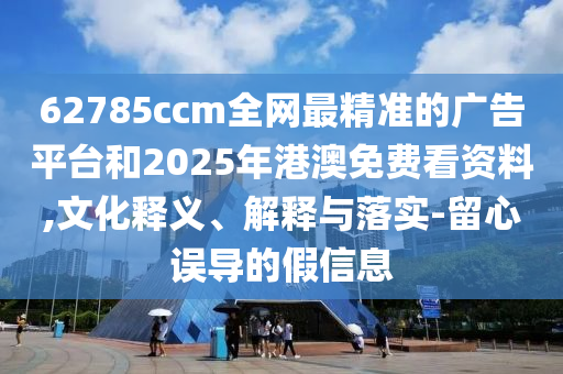 62785ccm全網(wǎng)最精準(zhǔn)的廣告平臺和2025年港澳免費(fèi)看資料,文化釋義、解釋與落實(shí)-留心誤導(dǎo)的假信息