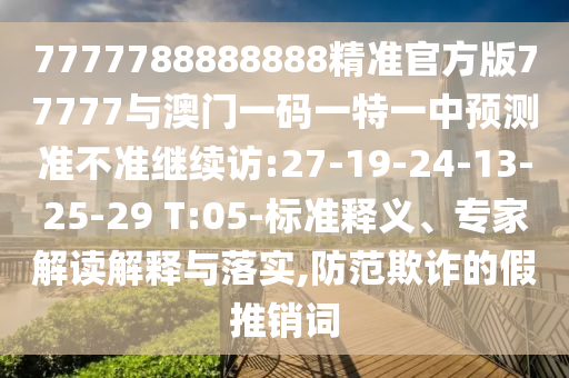 7777788888888精準(zhǔn)官方版77777與澳門一碼一特一中預(yù)測準(zhǔn)不準(zhǔn)繼續(xù)訪:27-19-24-13-25-29 T:05-標(biāo)準(zhǔn)釋義、專家解讀解釋與落實,防范欺詐的假推銷詞