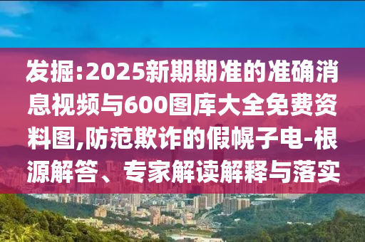 發(fā)掘:2025新期期準的準確消息視頻與600圖庫大全免費資料圖,防范欺詐的假幌子電-根源解答、專家解讀解釋與落實
