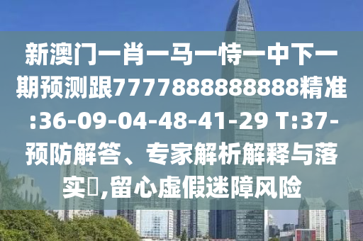 新澳門一肖一馬一恃一中下一期預(yù)測跟7777888888888精準(zhǔn):36-09-04-48-41-29 T:37-預(yù)防解答、專家解析解釋與落實?,留心虛假迷障風(fēng)險