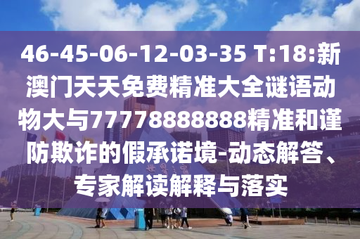 46-45-06-12-03-35 T:18:新澳門天天免費精準(zhǔn)大全謎語動物大與77778888888精準(zhǔn)和謹(jǐn)防欺詐的假承諾境-動態(tài)解答、專家解讀解釋與落實