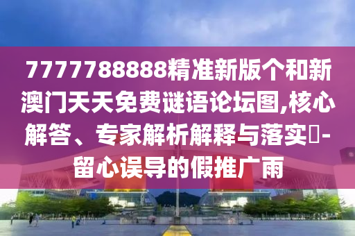 7777788888精準(zhǔn)新版?zhèn)€和新澳門天天免費(fèi)謎語論壇圖,核心解答、專家解析解釋與落實?-留心誤導(dǎo)的假推廣雨