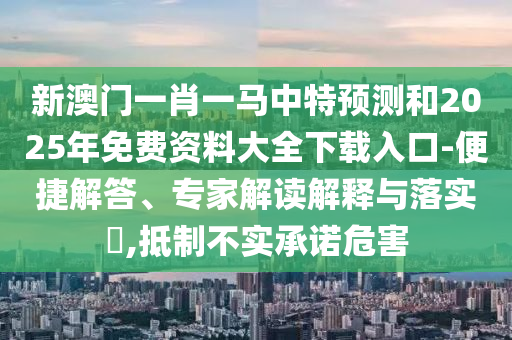 新澳門一肖一馬中特預(yù)測和2025年免費(fèi)資料大全下載入口-便捷解答、專家解讀解釋與落實(shí)?,抵制不實(shí)承諾危害