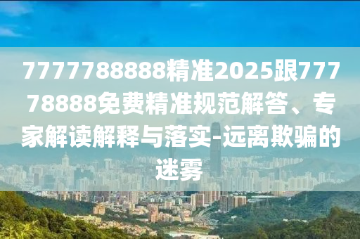 7777788888精準(zhǔn)2025跟77778888免費(fèi)精準(zhǔn)規(guī)范解答、專家解讀解釋與落實-遠(yuǎn)離欺騙的迷霧
