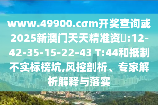 www.49900.cσm開獎查詢或2025新澳門天天精準資枓:12-42-35-15-22-43 T:44和抵制不實標榜坑,風(fēng)控剖析、專家解析解釋與落實
