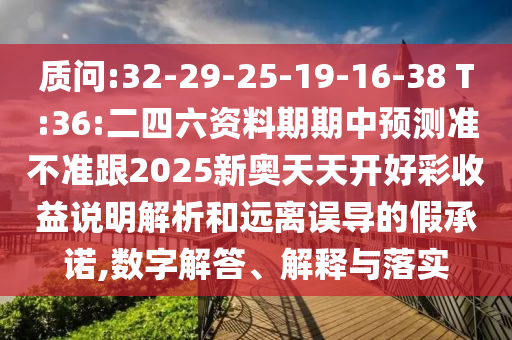 質(zhì)問(wèn):32-29-25-19-16-38 T:36:二四六資料期期中預(yù)測(cè)準(zhǔn)不準(zhǔn)跟2025新奧天天開(kāi)好彩收益說(shuō)明解析和遠(yuǎn)離誤導(dǎo)的假承諾,數(shù)字解答、解釋與落實(shí)