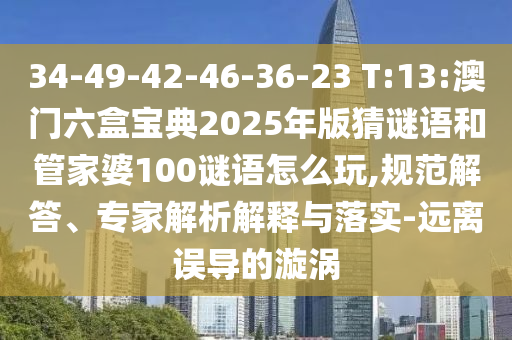 34-49-42-46-36-23 T:13:澳門六盒寶典2025年版猜謎語和管家婆100謎語怎么玩,規(guī)范解答、專家解析解釋與落實(shí)-遠(yuǎn)離誤導(dǎo)的漩渦