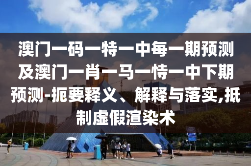 澳門一碼一特一中每一期預(yù)測(cè)及澳門一肖一馬一恃一中下期預(yù)測(cè)-扼要釋義、解釋與落實(shí),抵制虛假渲染術(shù)