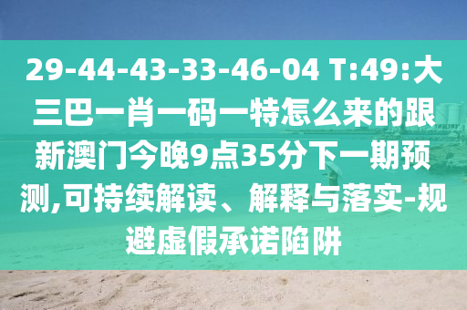 29-44-43-33-46-04 T:49:大三巴一肖一碼一特怎么來的跟新澳門今晚9點35分下一期預測,可持續(xù)解讀、解釋與落實-規(guī)避虛假承諾陷阱
