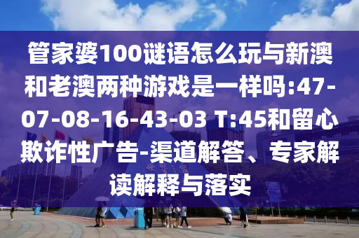 管家婆100謎語(yǔ)怎么玩與新澳和老澳兩種游戲是一樣嗎:47-07-08-16-43-03 T:45和留心欺詐性廣告-渠道解答、專家解讀解釋與落實(shí)