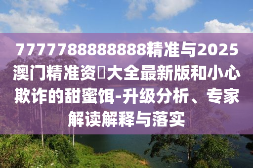 7777788888888精準(zhǔn)與2025澳門精準(zhǔn)資枓大全最新版和小心欺詐的甜蜜餌-升級分析、專家解讀解釋與落實(shí)