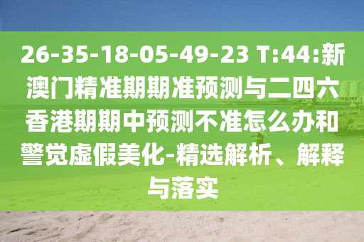 26-35-18-05-49-23 T:44:新澳門精準(zhǔn)期期準(zhǔn)預(yù)測(cè)與二四六香港期期中預(yù)測(cè)不準(zhǔn)怎么辦和警覺(jué)虛假美化-精選解析、解釋與落實(shí)