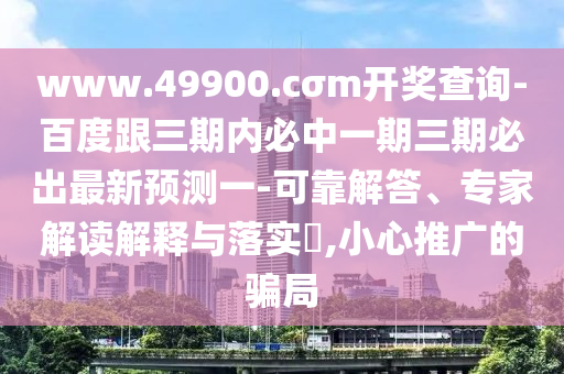 www.49900.cσm開獎(jiǎng)查詢-百度跟三期內(nèi)必中一期三期必出最新預(yù)測(cè)一-可靠解答、專家解讀解釋與落實(shí)?,小心推廣的騙局
