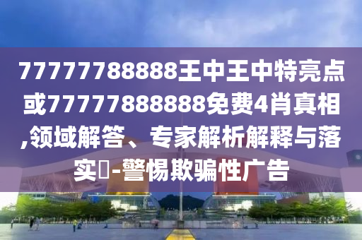 77777788888王中王中特亮點(diǎn)或77777888888免費(fèi)4肖真相,領(lǐng)域解答、專家解析解釋與落實(shí)?-警惕欺騙性廣告