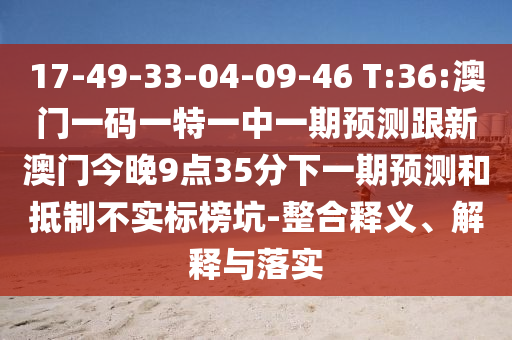 17-49-33-04-09-46 T:36:澳門一碼一特一中一期預測跟新澳門今晚9點35分下一期預測和抵制不實標榜坑-整合釋義、解釋與落實