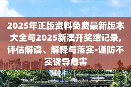 2025年正版資料免費最新版本大全與2025新澳開獎結(jié)記錄,評估解讀、解釋與落實-謹(jǐn)防不實誘導(dǎo)危害