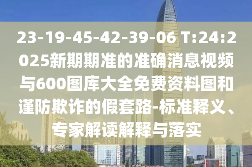 23-19-45-42-39-06 T:24:2025新期期準的準確消息視頻與600圖庫大全免費資料圖和謹防欺詐的假套路-標準釋義、專家解讀解釋與落實