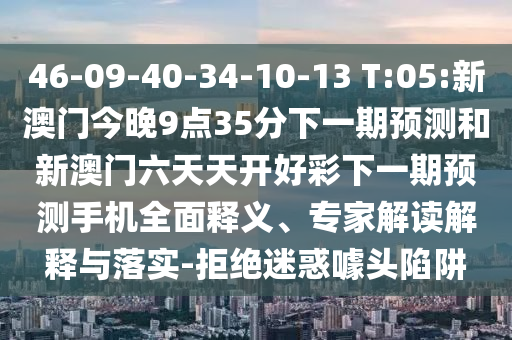 46-09-40-34-10-13 T:05:新澳門今晚9點(diǎn)35分下一期預(yù)測和新澳門六天天開好彩下一期預(yù)測手機(jī)全面釋義、專家解讀解釋與落實(shí)-拒絕迷惑噱頭陷阱