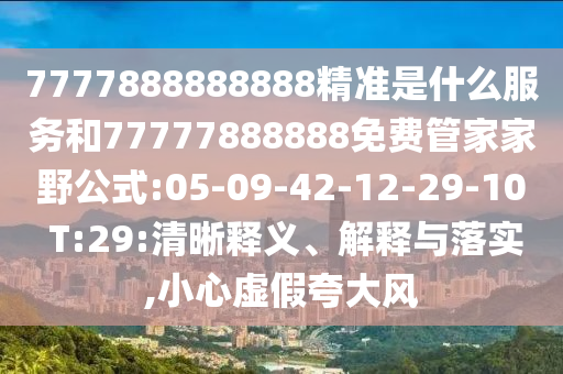 7777888888888精準是什么服務和77777888888免費管家家野公式:05-09-42-12-29-10 T:29:清晰釋義、解釋與落實,小心虛假夸大風