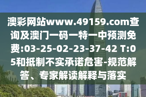 澳彩網(wǎng)站www.49159.соm查詢及澳門一碼一特一中預(yù)測免費(fèi):03-25-02-23-37-42 T:05和抵制不實(shí)承諾危害-規(guī)范解答、專家解讀解釋與落實(shí)