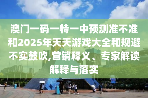 澳門一碼一特一中預(yù)測(cè)準(zhǔn)不準(zhǔn)和2025年天天游戲大全和規(guī)避不實(shí)鼓吹,營(yíng)銷釋義、專家解讀解釋與落實(shí)