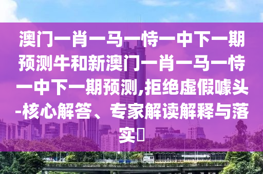 澳門一肖一馬一恃一中下一期預(yù)測(cè)牛和新澳門一肖一馬一恃一中下一期預(yù)測(cè),拒絕虛假噱頭-核心解答、專家解讀解釋與落實(shí)?