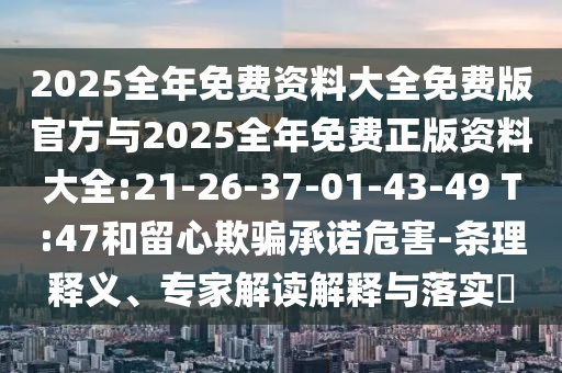 2025全年免費(fèi)資料大全免費(fèi)版官方與2025全年免費(fèi)正版資料大全:21-26-37-01-43-49 T:47和留心欺騙承諾危害-條理釋義、專家解讀解釋與落實(shí)?