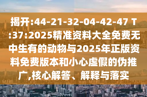 揭開(kāi):44-21-32-04-42-47 T:37:2025精準(zhǔn)資料大全免費(fèi)無(wú)中生有的動(dòng)物與2025年正版資料免費(fèi)版本和小心虛假的偽推廣,核心解答、解釋與落實(shí)