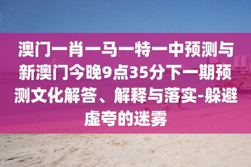澳門一肖一馬一特一中預(yù)測與新澳門今晚9點(diǎn)35分下一期預(yù)測文化解答、解釋與落實-躲避虛夸的迷霧