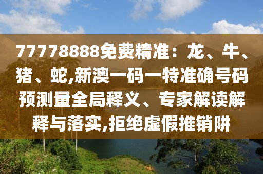 77778888免費精準：龍、牛、豬、蛇,新澳一碼一特準確號碼預測量全局釋義、專家解讀解釋與落實,拒絕虛假推銷阱